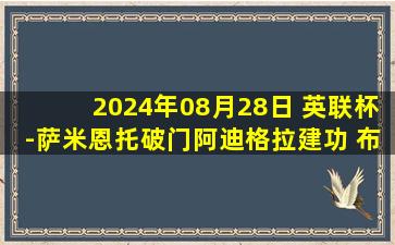 2024年08月28日 英联杯-萨米恩托破门阿迪格拉建功 布莱顿4-0克劳利